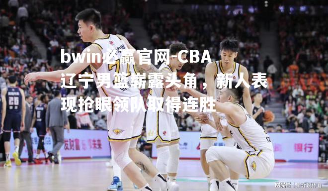 CBA辽宁男篮崭露头角，新人表现抢眼领队取得连胜