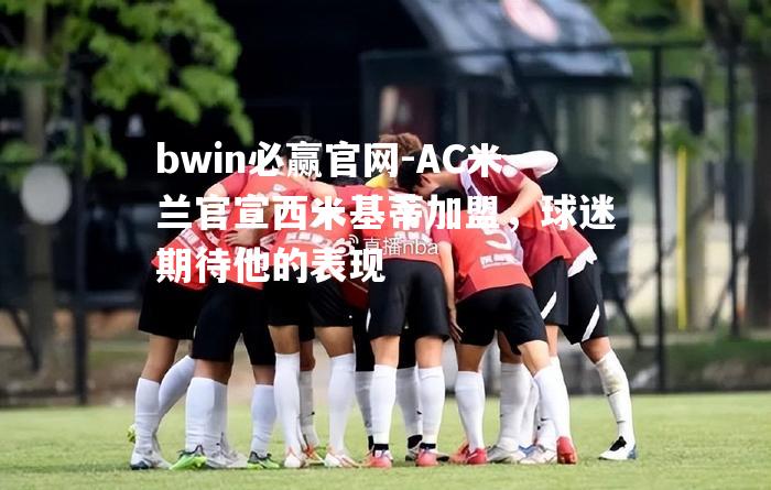 bwin必赢官网-AC米兰官宣西米基蒂加盟，球迷期待他的表现