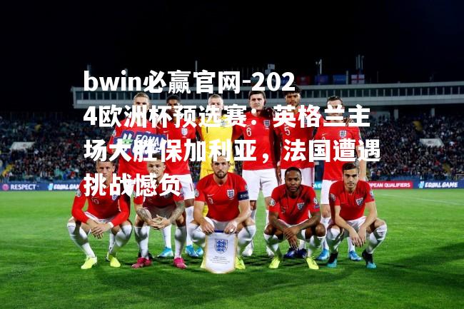 2024欧洲杯预选赛：英格兰主场大胜保加利亚，法国遭遇挑战憾负