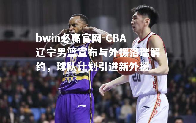 CBA辽宁男篮宣布与外援洛瑞解约，球队计划引进新外援