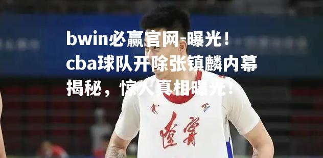 曝光！cba球队开除张镇麟内幕揭秘，惊人真相曝光！