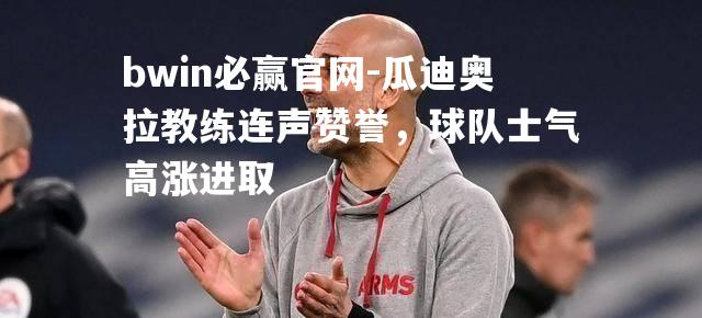 瓜迪奥拉教练连声赞誉，球队士气高涨进取