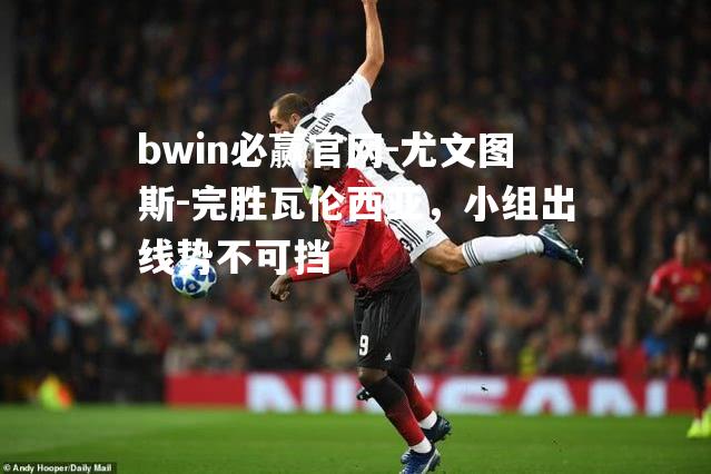 bwin必赢官网-尤文图斯-完胜瓦伦西亚，小组出线势不可挡