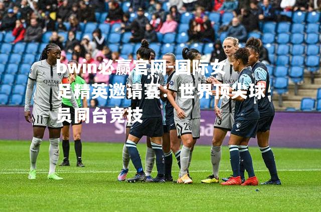 国际女足精英邀请赛：世界顶尖球员同台竞技