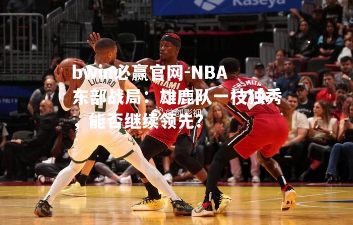 NBA东部战局：雄鹿队一枝独秀，能否继续领先？