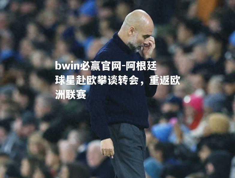 阿根廷球星赴欧攀谈转会，重返欧洲联赛