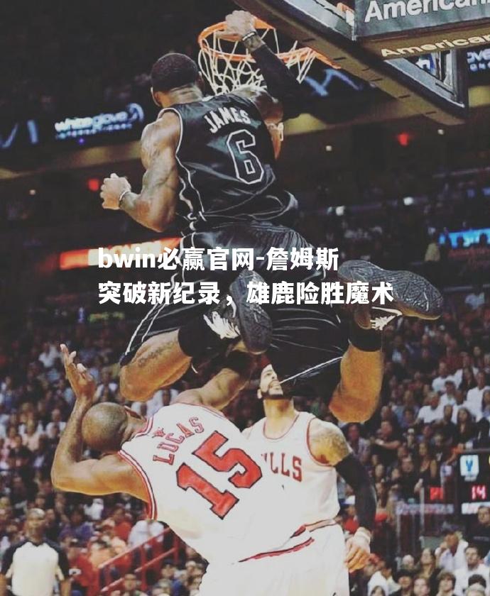 詹姆斯突破新纪录，雄鹿险胜魔术